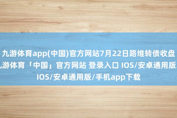 九游体育app(中国)官方网站7月22日路维转债收盘飞腾0.31%-九游体育「中国」官方网站 登录入口 IOS/安卓通用版/手机app下载