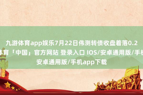 九游体育app娱乐7月22日伟测转债收盘着落0.23%-九游体育「中国」官方网站 登录入口 IOS/安卓通用版/手机app下载