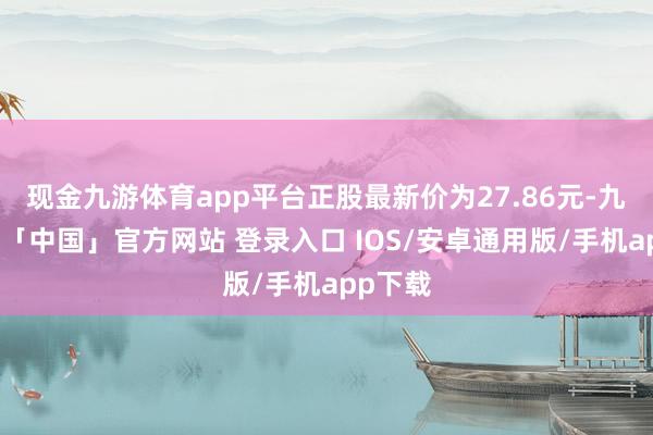 现金九游体育app平台正股最新价为27.86元-九游体育「中国」官方网站 登录入口 IOS/安卓通用版/手机app下载