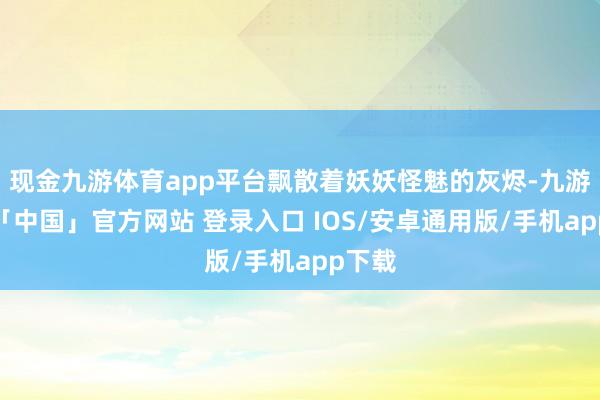 现金九游体育app平台飘散着妖妖怪魅的灰烬-九游体育「中国」官方网站 登录入口 IOS/安卓通用版/手机app下载