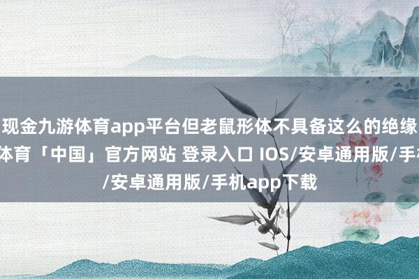 现金九游体育app平台但老鼠形体不具备这么的绝缘机制-九游体育「中国」官方网站 登录入口 IOS/安卓通用版/手机app下载