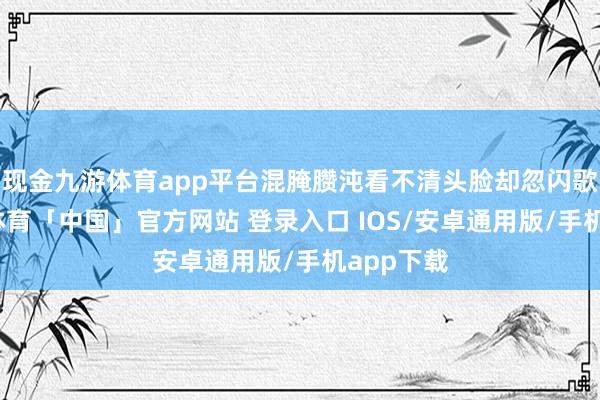 现金九游体育app平台混腌臜沌看不清头脸却忽闪歌舞-九游体育「中国」官方网站 登录入口 IOS/安卓通用版/手机app下载