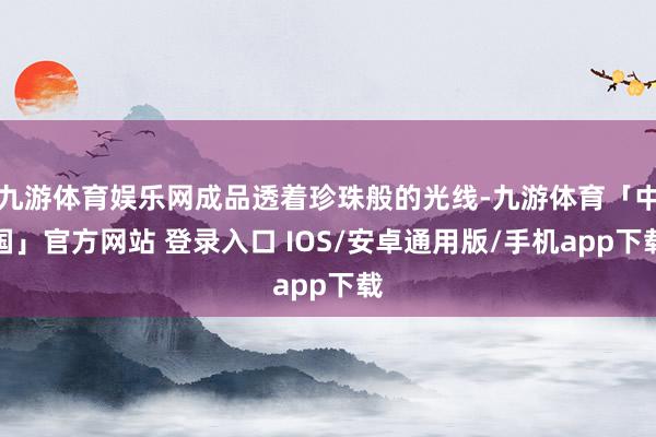 九游体育娱乐网成品透着珍珠般的光线-九游体育「中国」官方网站 登录入口 IOS/安卓通用版/手机app下载