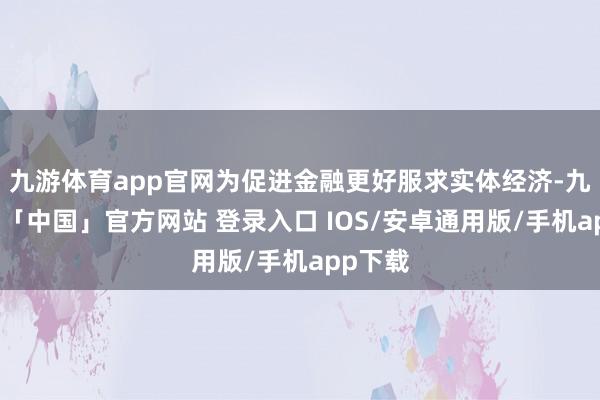 九游体育app官网为促进金融更好服求实体经济-九游体育「中国」官方网站 登录入口 IOS/安卓通用版/手机app下载
