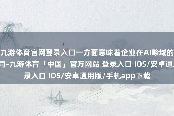 九游体育官网登录入口一方面意味着企业在AI畛域的布局赢得了业内认同-九游体育「中国」官方网站 登录入口 IOS/安卓通用版/手机app下载
