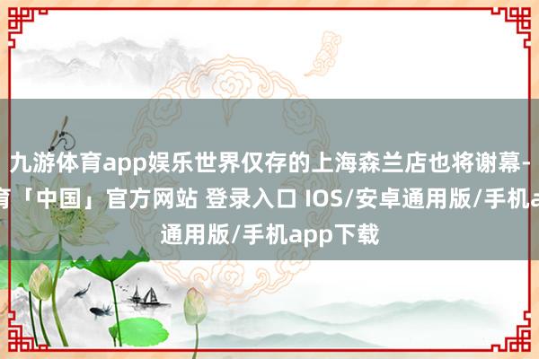 九游体育app娱乐世界仅存的上海森兰店也将谢幕-九游体育「中国」官方网站 登录入口 IOS/安卓通用版/手机app下载