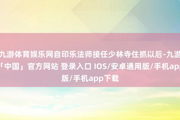 九游体育娱乐网自印乐法师接任少林寺住抓以后-九游体育「中国」官方网站 登录入口 IOS/安卓通用版/手机app下载