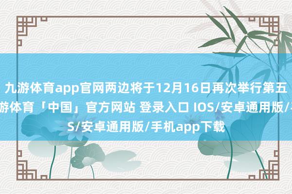 九游体育app官网两边将于12月16日再次举行第五轮说念判-九游体育「中国」官方网站 登录入口 IOS/安卓通用版/手机app下载