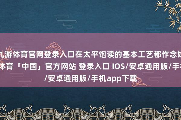 九游体育官网登录入口在太平饱读的基本工艺都作念好之后-九游体育「中国」官方网站 登录入口 IOS/安卓通用版/手机app下载
