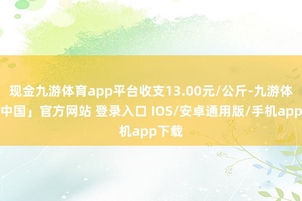现金九游体育app平台收支13.00元/公斤-九游体育「中国」官方网站 登录入口 IOS/安卓通用版/手机app下载