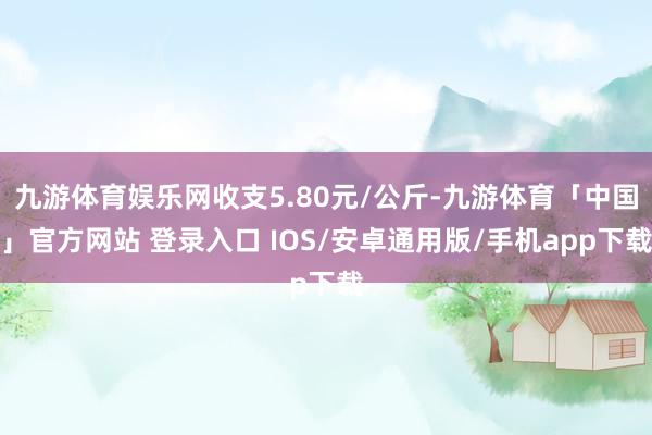 九游体育娱乐网收支5.80元/公斤-九游体育「中国」官方网站 登录入口 IOS/安卓通用版/手机app下载