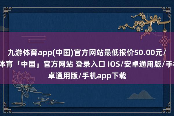 九游体育app(中国)官方网站最低报价50.00元/公斤-九游体育「中国」官方网站 登录入口 IOS/安卓通用版/手机app下载