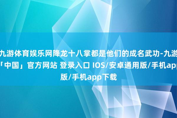九游体育娱乐网降龙十八掌都是他们的成名武功-九游体育「中国」官方网站 登录入口 IOS/安卓通用版/手机app下载