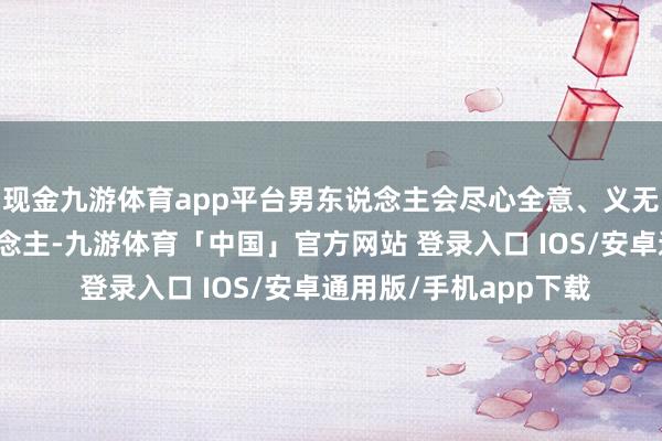 现金九游体育app平台男东说念主会尽心全意、义无反顾地去爱一个东说念主-九游体育「中国」官方网站 登录入口 IOS/安卓通用版/手机app下载