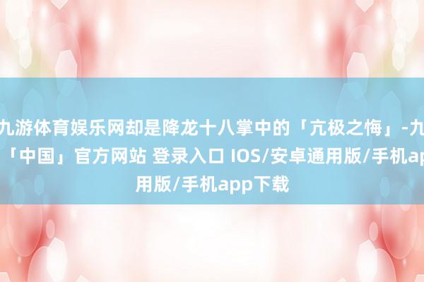 九游体育娱乐网却是降龙十八掌中的「亢极之悔」-九游体育「中国」官方网站 登录入口 IOS/安卓通用版/手机app下载