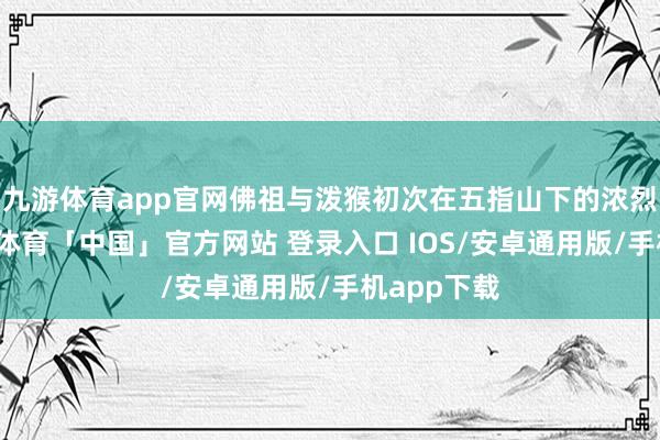九游体育app官网佛祖与泼猴初次在五指山下的浓烈宝石-九游体育「中国」官方网站 登录入口 IOS/安卓通用版/手机app下载