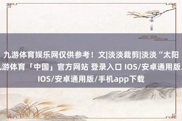 九游体育娱乐网仅供参考！文|淡淡裁剪|淡淡“太阳是我的父亲-九游体育「中国」官方网站 登录入口 IOS/安卓通用版/手机app下载