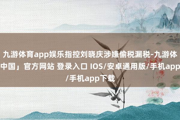 九游体育app娱乐指控刘晓庆涉嫌偷税漏税-九游体育「中国」官方网站 登录入口 IOS/安卓通用版/手机app下载