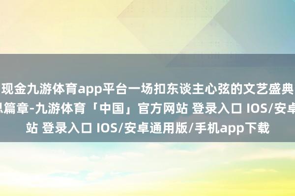 现金九游体育app平台一场扣东谈主心弦的文艺盛典就此张开它的华好意思篇章-九游体育「中国」官方网站 登录入口 IOS/安卓通用版/手机app下载