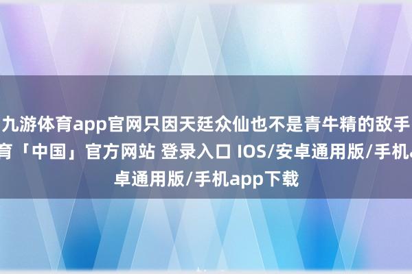 九游体育app官网只因天廷众仙也不是青牛精的敌手-九游体育「中国」官方网站 登录入口 IOS/安卓通用版/手机app下载