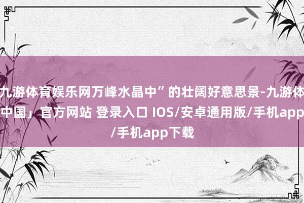 九游体育娱乐网万峰水晶中”的壮阔好意思景-九游体育「中国」官方网站 登录入口 IOS/安卓通用版/手机app下载