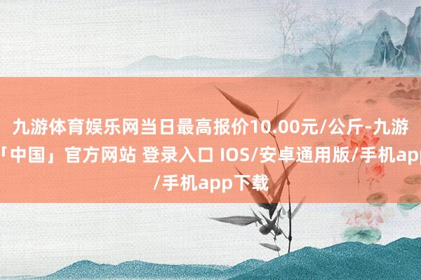 九游体育娱乐网当日最高报价10.00元/公斤-九游体育「中国」官方网站 登录入口 IOS/安卓通用版/手机app下载