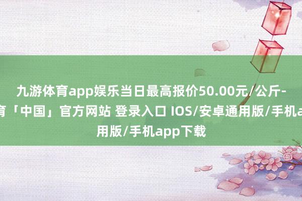 九游体育app娱乐当日最高报价50.00元/公斤-九游体育「中国」官方网站 登录入口 IOS/安卓通用版/手机app下载