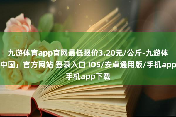 九游体育app官网最低报价3.20元/公斤-九游体育「中国」官方网站 登录入口 IOS/安卓通用版/手机app下载