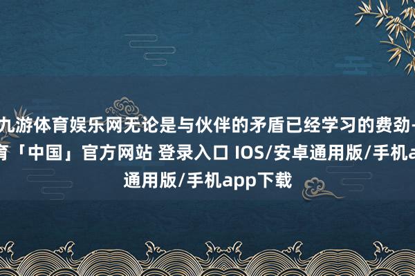 九游体育娱乐网无论是与伙伴的矛盾已经学习的费劲-九游体育「中国」官方网站 登录入口 IOS/安卓通用版/手机app下载