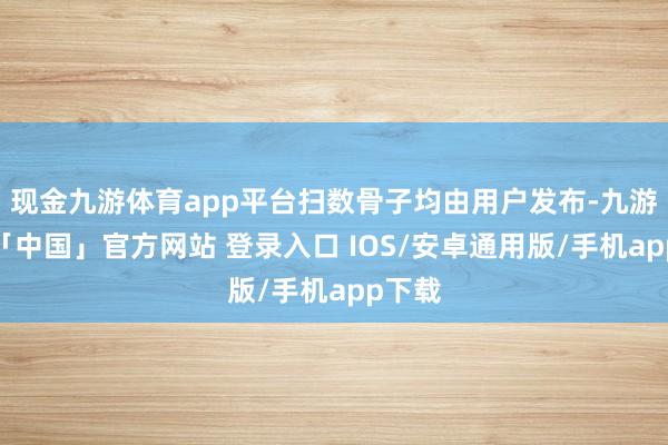 现金九游体育app平台扫数骨子均由用户发布-九游体育「中国」官方网站 登录入口 IOS/安卓通用版/手机app下载